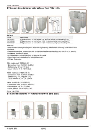 Code: 15015505
BTS square brine tanks for water softener from 70 to 140lit.
Variants
Code Description
15015505-12 BTS grey brine tank for water softener 70lit. with brine well, salt grid, overflow fitting 3/8"
15015505-03 BTS grey brine tank for water softener 100lit. with brine well, salt grid, overflow fitting 3/8"
15015505-10 BTS grey brine tank for water softener 140lit. with brine well, salt grid, overflow fitting 3/8"
Features:
- Blow-molded from high quality NSF approved high density polyethylene providing exceptional crack
resistance
- Seamless one-piece construction with molded handles for easy handling and tight fit lid for security
- Stackable, lightweight design
- Brine valve with Safety (standard) or optional air-check
- Salt grid with removable legs for compact shipment
- 10 Year Guarantee
70lit. model (cod. 15015505-12)
- Dimensions in cm (HxWxD) 88x31x31
- Salt capacity: 80 kg (177 Lbs)
- Liquid volume: 70 lit. (19 US Gal)
100lit. model (cod. 15015505-03)
- Dimensions in cm (HxWxD) 88x34x34
- Salt capacity: 104,1 kg (230 Lbs)
- Liquid volume: 94,5 lit. (25 US Gal)
140lit. model (cod. 15015505-10)
- Dimensions in cm (HxWxD) 90x55x33
- Salt capacity: 160 kg (353 Lbs)
- Liquid volume: 140 lit. (37 US Gal)
Code: 15015506
BTR round brine tanks for water softener from 25 to 200lit.
30 March 2021 92/102
 