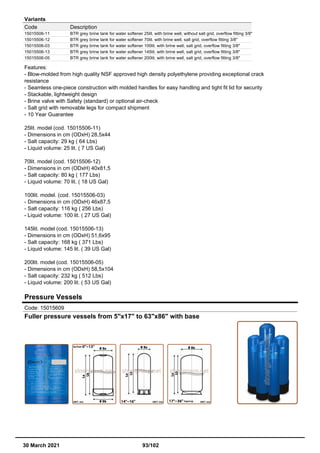 Variants
Code Description
15015506-11 BTR grey brine tank for water softener 25lit. with brine well, without salt grid, overflow fitting 3/8"
15015506-12 BTR grey brine tank for water softener 70lit. with brine well, salt grid, overflow fitting 3/8"
15015506-03 BTR grey brine tank for water softener 100lit. with brine well, salt grid, overflow fitting 3/8"
15015506-13 BTR grey brine tank for water softener 145lit. with brine well, salt grid, overflow fitting 3/8"
15015506-05 BTR grey brine tank for water softener 200lit. with brine well, salt grid, overflow fitting 3/8"
Features:
- Blow-molded from high quality NSF approved high density polyethylene providing exceptional crack
resistance
- Seamless one-piece construction with molded handles for easy handling and tight fit lid for security
- Stackable, lightweight design
- Brine valve with Safety (standard) or optional air-check
- Salt grid with removable legs for compact shipment
- 10 Year Guarantee
25lit. model (cod. 15015506-11)
- Dimensions in cm (ODxH) 28,5x44
- Salt capacity: 29 kg ( 64 Lbs)
- Liquid volume: 25 lit. ( 7 US Gal)
70lit. model (cod. 15015506-12)
- Dimensions in cm (ODxH) 40x81,5
- Salt capacity: 80 kg ( 177 Lbs)
- Liquid volume: 70 lit. ( 18 US Gal)
100lit. model. (cod. 15015506-03)
- Dimensions in cm (ODxH) 46x87,5
- Salt capacity: 116 kg ( 256 Lbs)
- Liquid volume: 100 lit. ( 27 US Gal)
145lit. model (cod. 15015506-13)
- Dimensions in cm (ODxH) 51,6x95
- Salt capacity: 168 kg ( 371 Lbs)
- Liquid volume: 145 lit. ( 39 US Gal)
200lit. model (cod. 15015506-05)
- Dimensions in cm (ODxH) 58,5x104
- Salt capacity: 232 kg ( 512 Lbs)
- Liquid volume: 200 lit. ( 53 US Gal)
Pressure Vessels
Code: 15015609
Fuller pressure vessels from 5"x17" to 63"x86" with base
30 March 2021 93/102
 