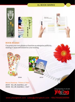 Technologies
Bring Imagination To Life with
AL BOOK MARKS
www.yitongtech.com sales@yitongtech.com +86(769)85306999
BOOK MARKS
Can print your own photos or function as enterprise publicity,
making it more convenient for your reading.
Material: Aluminium Thickness: 0.76mm
205767 ALU_GW_Book Mark_2x3"
205646 ALU_GW_Book Mark_1.25x5"
205767205646
 
