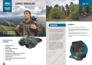COMPACT BINOCULARS
DAYLIGHT
OPTICS
20
SIDEVIEW
Ultra-compact and ultra-lightweight, the Sideview is
the perfect binocular to take with you everywhere.
They easily fit in to pockets or glove compartments.
The built-in and hinged Eclipse lens caps mean that
you will never lose them. The tactile, soft-touch body
ensures a reliable grip, even in the wet. Ergonomic
eyecups help cut out extraneous light from your
surroundings. They are supplied complete with a
high quality shoulder/belt mount case.
The Sideview is a perfect binocular not only for
hunters, but also for tourists (the army of tourists,
starting from amateurs of spending time in the open
country to the «hunters for sights»), ornithologists,
and sport amateurs, whose lives are closely related
to movements and who want to own a high power
lightweight binocular.
SIDEVIEW SERIES
FEATURES
Compact pocket size
Lightweight
Optimal optical magnification
Soft touch body
Fixed flip-up lens caps
Carrying case for using on a neck or waist belt
Convenient diopter adjustment lever
Central focusing
Skewed eyeshades against lateral light exposure
Stylish design
22141
22142
USABILITY
Every little thing is very well thought in the Sideview series:
The lenses are protected with solid plastic caps attached to the body.
Before use, the caps are flipped up and placed in the dedicated place on
the top of the body.
The diopter compensation between the eyes is done with the help of a
convenient diopter adjustment lever built in the right eyepiece.
The Sideview binoculars are supplied with a dense pouch to carry on the
neck or waist.
SIDEVIEW 8X21
SIDEVIEW 10X21
2 0 1 4
 