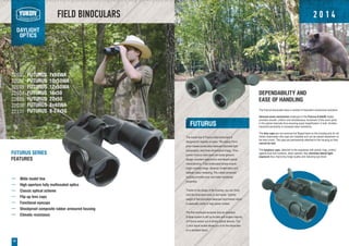 FIELD BINOCULARS
DAYLIGHT
OPTICS
22
The model line of Futurus field binoculars is
designed for majority of users. The classic Porro
prism based construction features improved light
transmission and three-dimensional image. Time-
proven Futurus binoculars can boast genuine
design, excellent ergonomics and decent optical
characteristics. Fully multicoated lenses ensure
bright contrast image, absence of aberration and
realistic colour rendering. The rubber armoured
housing provides dust- and water resistance
properties.
Thanks to the shape of the housing, you can firmly
hold the binoculars even in wet hands. Optimal
weight of the binoculars balances hand tremor which
is especially useful in high power models.
The first employed exclusive lens an eyepiece
Eclipse system is still up-to-date and singles majority
of Futurus series out of similar optical devices. The
¼ inch tripod socket allows you to fix the binoculars
on a standard tripod.
Wide model line
High-aperture fully multicoated optics
Classic optical scheme
Flip-up lens caps
Functional eyecups
Shockproof composite rubber armoured housing
Climatic resistance
22031
22032
22033
22034
22035
22038
22131
DEPENDABILITY AND
EASE OF HANDLING
The Futurus binoculars have a number of important constructive solutions:
Genuine zoom mechanism employed in the Futurus 8-24x50 model,
provides smooth, uniform and simultaneous movement of the zoom joints
in the optical channels thus ensuring equal magnification in both. Another
important peculiarity is increased wear resistance.
The lens caps are not removed but flipped back on the housing and do not
hinder observation (the caps are rotatable and can be placed elsewhere on
the lens cover). The caps are permanently attached to the housing so they
cannot be lost.
The eyepiece caps, attached to the eyepieces with plastic rings, protect
against dust and moisture, when opened, they minimise lateral light
exposure thus improving image quality and reducing eye strain.
FUTURUS SERIES
FEATURES
FUTURUS
FUTURUS 7x50WA
FUTURUS 10x50WA
FUTURUS 12x50WA
FUTURUS 16x50
FUTURUS 20x50
FUTURUS 8x40WA
FUTURUS 8-24x50
2 0 1 4
 
