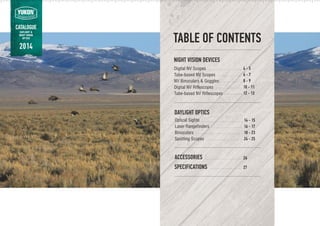 TABLE OF CONTENTS
Optical Sights
Laser Rangefinders
Binoculars
Spotting Scopes
4 - 5
6 - 7
8 - 9
10 - 11
12 - 13
14 - 15
16 - 17
18 - 23
24 - 25
26
27
NIGHT VISION DEVICES
DAYLIGHT OPTICS
ACCESSORIES
SPECIFICATIONS
Digital NV Scopes
Tube-based NV Scopes
NV Binoculars & Goggles
Digital NV Riflescopes
Tube-based NV Riflescopes
. . . . . . . . . . . . . . . . . . . . . . . . . . . . . . . . . . . . . . . . . . . . . . . . . . . . . .
. . . . . . . . . . . . . . . . . . . . . . . . . . . . . . . . . . . . . . . . .
. . . . . . . . . . . . . . . . . . . . . . . . . . . . . . . . . . . . . . . . . . . . . . . . . . . . . . . . . . . . . .
. . . . . . . . . . . . . . . . . . . . . . . . . . . . . . . . . . . . . . . . . . . . . . .
. . . . . . . . . . . . . . . . . . . . . . . . . . . . . . . . . . . . . . . . . . . .
. . . . . . . . . . . . . . . . . . . . . . . . . . . . . . . .
. . . . . . . . . . . . . . . . . . . . . . . . . . . .
. . . . . . . . . . . . . . . . . . . . . . . . . . . . . . . . . . .
. . . . . . . . . . . . . . . . . . . . . . .
. . . . . . . . . . . . . . . . . . . . . . . . . . . . . . . . . . . . . . . . . . . . . . . . .
. . . . . . . . . . . . . . . . . . . . . . . . . . . . . . . . . . . . . . . . .
CATALOGUE
DAYLIGHT &
NIGHT VISION
OPTICS
2014
 