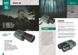 DIGITAL NV
NIGHT
VISION
OPTICS
STRINGER
The major feature of the Stringer series digital
devices is built-in device enabling video recording
and photo shooting during observation, with the
data being saved on an SD memory card. At the
same time they are very easy to use: the unit has
only three buttons that switch on the unit, built-in
IR Illuminator and launch recording. The Stringer
series includes two models - 3.5x42 and 5x50.
The 3.5x42 model features low weight/compact
dimensions and larger field of view. The 5x50
model features large magnification. The built-in IR
Illuminator featuring a laser diode, complies with
Class 1 Laser Safety, provides effective
observation in complete darkness.
STRINGER SERIES
FEATURES
Built-in video recorder
Compact & lightweight
Easy to use
Good image quality
Resistant to bright light exposure
Built-in eye-safe laser IR illuminator
Operates with invisible IR Illuminators
USB port for PC connection
28041
28046
28052
28053
The digital Ranger/Ranger Pro devices have features as follows:
The Ranger is equipped with a jack allowing connection of external
video recording sources or TV.
Both Ranger models feature a jack to enable connection to external
power supplies whose large capacity significantly prolongs operating time
of a digital device. Both Ranger models are delivered with a 12V car
adapter and a mains adapter allowing connection to a household power
outlet.
The Ranger is equipped with a high power built-in IR Illuminator with
smooth power control and a memory controller. The IR Illuminator operates
in the remote IR range (940 nm), invisible to the unaided human eye.
The Ranger Pro night vision features a greater viewing range due to a
more sensitive CCD array and Sum Light advanced program
technology employed in this model.
RANGER
DIGITAL NIGHT VISION DEVICE
4
RANGER 5X42
RANGER PRO 5X42
STRINGER 3.5X42
STRINGER 5X50
2 0 1 4
 
