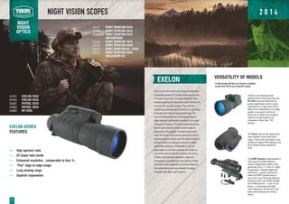 NIGHT
VISION
OPTICS
NIGHT VISION SCOPES
EXELON
At the core of the Exelon is the unique combination
of specially designed R-Contact optics and the new
CF-Super (Super Gen 1+) Image Intensifier Tube,
created specifically for each other such that they will
not work with any other system. This exclusive
technological development will feature in a full range
of models from Yukon's future product line. The
result of this development is the highest edge-to-
edge resolution performance ever seen in a budget
consumer NV product. The high magnification/wide
field of view makes the Exelon ideally suited for
observing moving objects. Excellent ergonomics
mean the Exelon can be easily transported and its
showerproof body allows use in the Great Outdoors -
hunting, fishing, and hiking as well as for wildlife
observation purposes. Comfortable in use and
dependable, as all Yukon products, the Exelon is
one of the most versatile NV models in the lineup.
Thanks to the improved resolution, video and
photography possibilities are more evident. Paired
with Yukon's NV accessories the Exelon offers the
best performance currently available in budget
intensifier tube night vision systems.
High aperture ratio
CF-Super tube inside
Enhanced resolution comparable to Gen. 2+
Flat edge-to-edge image
Long viewing range
Superior ergonomics
VERSATILITY OF MODELS
A wide range will let you choose a suitable
model that will fit your specific needs.
EXELON SERIES
FEATURES
Thanks to the employed high-
aperture 60 mm long focus lens, the
NV 5x60 monocular features five-
power magnification which is quite
impressive for a night vision device.
With the 5x magnification, the image
quality is very good. So the unit
allows you to detect and recognize
objects at longer distances as
compared to other Gen.1 NV
devices.
The Patrol units are the lightest and
most compact in the Yukon Gen.1
range. These units are simple to use,
operate on regular AAA batteries, and
have reliable diopter adjustment
lever.
The NVMT Spartan range presents a
wide range of models featuring
various magnification options, tube
generation (Gen.1 or Gen.2+), fields
of application. Optimal weight and
dimensions , superior ergonomics
make the NVMT Spartan easy to
carry and to use. Particular attention
should be paid to the NVMT Spartan
3x42 Riflescope Kit – a “two in one”
device – a monocular and night
vision riflescope, with the dot of the
laser pointer acting as an aiming
reticle.
6
NVMT SPARTAN 2X24
NVMT SPARTAN 3X42
NVMT SPARTAN 3X42
WATERPROOF
NVMT SPARTAN 1X24
NVMT SPARTAN 4X50
NVMT SPARTAN G2+ 3X50
NVMT SPARTAN 3X42
RIFLESCOPE KIT
EXELON 3X50
EXELON 4X50
PATROL 2X24
PATROL 4X50
24101
24102
24081
24083
NV 5X6024065
24121
24122
24122WP
24124
24127
24157
26141
2 0 1 4
 
