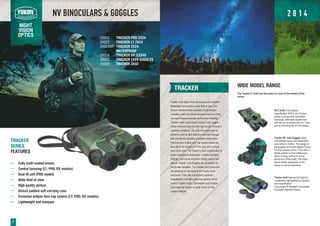 NV BINOCULARS & GOGGLES
NIGHT
VISION
OPTICS
8
TRACKER
Tracker 2x24 Night Vision Binoculars are compact,
lightweight and provide a wide field of view. The
shower resistant body increases the binoculars
versatility, while the central focusing knob and fixed
eye span distance provide comfort and reliability.
The twin night vision tubes, housed in the rugged,
rubber armored body, provide high-quality viewing in
nighttime conditions. The soft, one-piece eyecup
prevents external light distortion and light leakage
from the device, allowing concealed observation.
The exclusive Eclipse lens cap system allows the
lens cap to be moved out of the way with a simple
twist of the wrist. The Tracker's 2x24 magnification is
perfect for general observation, outdoor activities,
hunting, commercial and sport fishing, search and
rescue. Tracker 1x24 Goggles are convenient for
hands-free operation. The Tracker 3x42 binoculars
are designed on the basis of the Tracker 2x24
binoculars. They offer the highest maximize
magnification and light gathering capacity of the
current Tracker range. Light-weight and compact
size make the Tracker an ideal choice for the
outdoor lifestyle.
TRACKER
SERIES
FEATURES
Fully multi-coated lenses
Central focusing (LT, PRO, RX models)
Dual IR unit (PRO model)
Wide field of view
High quality picture
Deluxe padded soft carrying case
Exclusive eclipse lens cap system (LT, PRO, RX models)
Lightweight and compact
TRACKER PRO 2X24
TRACKER LT 2X24
TRACKER 2X24
WATERPROOF
TRACKER RX 3.5X40
TRACKER 1X24 GOGGLES
TRACKER 3X42
WIDE MODEL RANGE
The Tracker LT 2x24 was the basis for most of the models of the
series:
RX 3.5x40 is the highest
magnification NVB in the Tracker
series. It comes with removable,
individual, collimated doubler lens
and can be converted into a LT 2x24
unit by removing the 40 mm lenses.
Tracker NV 1x24 Goggles allow
comfortable hands-free observation
even when in motion. The design of
the goggles minimizes fatigue if used
for long periods of time. They offer a
stable position in front of the eyes
when running, pacing or during
abrupt turn of the head. The Head
Mount allows adjustment of the
device in various directions.
Tracker 3x42 features the highest
combination light-gathering capacity
and magnification.
Long-range IR flashlight. Individually
focusable objective lenses.
25022
25023
25023WP
25024
25025
25028
2 0 1 4
 