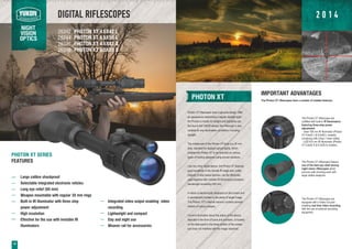 DIGITAL RIFLESCOPES
NIGHT
VISION
OPTICS
PHOTON XT 4.6Õ42 L
PHOTON XT 6.5Õ50 L
PHOTON XT 4.6Õ42 S
PHOTON XT 6.5Õ50 S
26342
26344
26346
26348
10
PHOTON XT
Photon XT riflescopes have a genuine design. With
an appearance resembling a regular daylight sight,
the Photon is mostly for twilight and nighttime use.
But due to the CMOS sensor, the riflescope is also
suitable for any illumination conditions, including
daylight.
The middle part of the Photon XT body is a 30 mm
tube, standard for daylight optical sights, which
enables the Photon XT to be mounted on various
types of hunting weapons using proven solutions.
Like any other digital device, the Photon XT features
good sensitivity in the remote IR range and, unlike
majority of tube based devices, can be effectively
used together with invisible IR Illuminators (radiation
wavelength exceeding 900 nm).
A reticle is electronically displayed on the screen and
is permanently located in the plane of target image.
The Photon XT’s internal memory contains several
reticles of various shapes.
Current information about the status of the device,
depicted in the form of icons and numbers, is located
on the data panel in the lower portion of the screen,
and does not interfere with the image observed.
PHOTON XT SERIES
FEATURES
Large calibre shockproof
Selectable integrated electronic reticles
Long eye relief (60 mm)
Weapon mountable with regular 30 mm rings
Built-in IR illuminator with three-step
power adjustment
High resolution
Effective for the use with invisible IR
illuminators
IMPORTANT ADVANTAGES
The Photon XT riflescopes have a number of notable features:
The Photon XT riflescopes are
outfitted with built-in IR Illuminators
featuring three-step power
adjustment:
- laser 780 nm IR Illuminator (Photon
XT 4.6x42 L & 6.5x50 L models)
complying with Class 1 laser safety;
- LED 810 nm IR Illuminator (Photon
XT 4.6x42 S & 6.5x50 S models).
The Photon XT riflescopes feature
one of the best eye relief among
night vision riflescopes which
ensures safe shooting even with
large calibre weapons.
The Photon XT riflescopes are
equipped with a Video Out jack
enabling real time video recording
with the use of external recording
equipment.
Integrated video output enabling video
recording
Lightweight and compact
Day and night use
Weaver rail for accessories
2 0 1 4
 