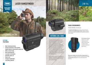 Range
Ready
Quality
LASER RANGEFINDER
DAYLIGHT
OPTICS
16
EXTEND LRS-1000
The Extend LRS-1000 laser rangefinder is a two
channel optical-electronic unit, where the viewing
channel is combined with pulse laser emission
channel. This outlay guarantees compact
dimensions and light weight. The unit features six
power optical magnification. With dimensions of only
98x75x54mm and weight around 200 grams, the
Extend LRS-1000 belongs to a compact class
device. The rangefinder is equally easy to carry both
on a waist pouch, and a pocket. The unit is able to
measure distance to objects up to 1000 m away and
to measure speed. The battery capacity allows more
than 3000 measurements.
Electronic-optical components of the rangefinder are
enclosed in a durable plastic housing featuring Soft
Touch which guarantees secure grip in wet hands
and nice tactile perception.
EXTEND
FEATURES
High measuring accuracy
Compact dimensions of the symbols
(target indicator, measurement results etc.)
Water-resistant body
Short measuring time
Low power consumption
Automatic power-off
Easy to use
Compact & lightweight
Low battery indicator
GOOD ERGONOMICS
The Extend LRS-1000 is convenient to use:
The ergonomic body design allows the user to not only hold the unit
comfortably, but to also keep it leveled correctly. The joints of the body
parts as well as the battery compartment cap are sealed which makes the
unit rain resistant.
The two buttons on the top
activate the unit, make the
measurements, switch
between operating modes.
The buttons are large
enough for the bare hand or
gloved hand use.
Measurement readings, service information and target indicator are
displayed on an LCD display in the shape of thin black lines, they are well
perceived by the user's eye and do not overlap the object under
observation.
27051 EXTEND LRS - 1000
2 0 1 4
 