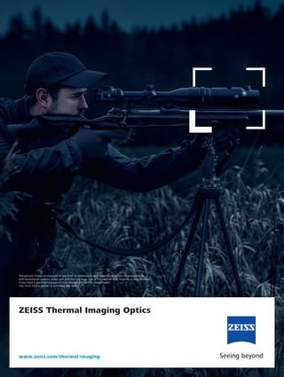 ZEISS Thermal Imaging Optics
www.zeiss.com/thermal-imaging
The picture shows an example of use that, in connection with firearms, is subject to prohibitions
and exceptional caveats under gun and hunting laws. Use in connection with firearms is only allowed
if you have a gun/hunting permit. The depicted firearm is not included.
You must hold a permit to purchase this item.
 