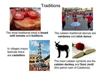 Traditions




The most traditional meal is bread   The catalan traditional dances are
  with tomato and butifarra.           sardanes and stick dance.



 In villages mayor
 festivals there
 are castellers

                                     The main catalan symbols are the
                                     catalan donkey and Sant Jordi
                                     (the patron sain of Catalonia).
 