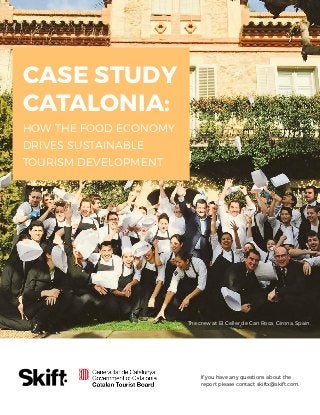 Case Study Catalonia: How the Food Economy Drives Sustainable Tourism Development SKIFT REPORT 2017 1
If you have any questions about the
report please contact skiftx@skift.com.
CASE STUDY
CATALONIA:
HOW THE FOOD ECONOMY
DRIVES SUSTAINABLE
TOURISM DEVELOPMENT
The crew at El Celler de Can Roca, Girona, Spain.
 