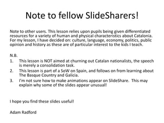 Note to fellow SlideSharers!
Note to other users. This lesson relies upon pupils being given differentiated
resources for a variety of human and physical characteristics about Catalonia.
For my lesson, I have decided on: culture, language, economy, politics, public
opinion and history as these are of particular interest to the kids I teach.
N.B.
1. This lesson is NOT aimed at churning out Catalan nationalists, the speech
is merely a consolidation task.
2. This lesson is part of a SoW on Spain, and follows on from learning about
The Basque Country and Galicia.
3. I’m not sure how to make animations appear on SlideShare. This may
explain why some of the slides appear unusual!
I hope you find these slides useful!
Adam Radford
 