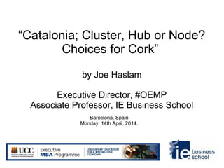 “Catalonia; Cluster, Hub or Node?
Choices for Cork”
by Joe Haslam
Executive Director, #OEMP
Associate Professor, IE Business School
Barcelona, Spain
Monday, 14th April, 2014.
 