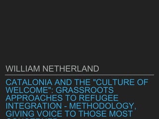 CATALONIA AND THE "CULTURE OF
WELCOME": GRASSROOTS
APPROACHES TO REFUGEE
INTEGRATION - METHODOLOGY,
GIVING VOICE TO THOSE MOST
WILLIAM NETHERLAND
 