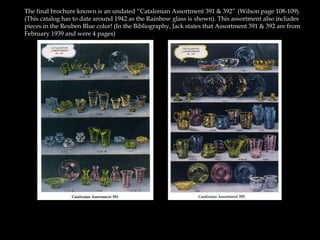 The final brochure known is an undated “Catalonian Assortment 391 & 392”((Wilson page 108-109).
(This catalog has to date around 1942 as the Rainbow glass is shown). This assortment also includes
pieces in the Reuben Blue color! (In the Bibliography, Jack states that Assortment 391 & 392 are from
February 1939 and were 4 pages)
 