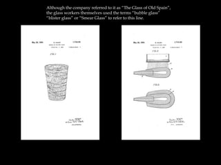 Although the company referred to it as “The Glass of Old Spain”,
the glass workers themselves used the terms “bubble glass”
“blister glass” or “Smear Glass” to refer to this line.
 
