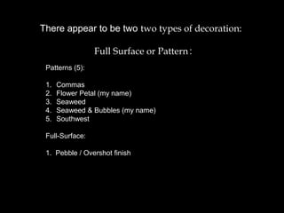 There appear to be two two types of decoration:
Full Surface or Pattern.:
Patterns (5):
1. Commas
2. Flower Petal (my name)
3. Seaweed
4. Seaweed & Bubbles (my name)
5. Southwest
Full-Surface:
1. Pebble / Overshot finish
 