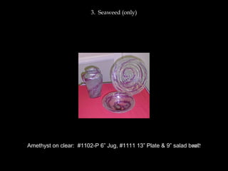 3. Seaweed (only)
Amethyst on clear: #1102-P 6” Jug, #1111 13” Plate & 9” salad bowl?
 