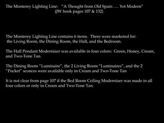 The Monterey Lighting Line: (“A Thought from Old Spain …. Yet Modern”
(JW book pages 107 & 132)
The Monterey Lighting Line contains 6 items. There were marketed for:
the Living Room, the Dining Room, the Hall, and the Bedroom.
The Hall Pendant Modernizer was available in four colors: Green, Honey, Cream,
and Two-Tone Tan.
The Dining Room “Luminaire”, the 2 Living Room “Luminaires”, and the 2
“Pocket” sconces were available only in Cream and Two-Tone Tan
It is not clear from page 107 if the Bed Room Ceiling Modernizer was made in all
four colors or only in Cream and Two-Tone Tan.
 