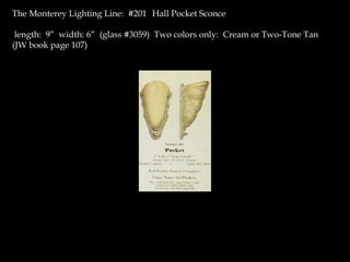 The Monterey Lighting Line: #201 Hall Pocket Sconce
length: 9” width: 6” (glass #3059) Two colors only: Cream or Two-Tone Tan
(JW book page 107)
 
