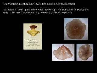 The Monterey Lighting Line: #204 Bed Room Ceiling Modernizer
10” wide, 9” deep (glass #3055 bowl, #3056 cup) All four colors or Two colors
only : Cream or Two-Tone Tan (unknown) (JW book page 107)
 