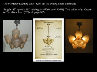 The Monterey Lighting Line: #206 Six-lite Dining Room Luminaire
length: 42” spread: 18”, (side glass #3060, bowl #3061) Two colors only: Cream
or Two-Tone Tan (JW book page 107)
 
