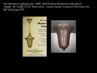 The Monterey Lighting Line: #208 Hall Pendant Modernizer (SK glass?)
length: 24” width: 8 1/2” Four colors : Green, Honey, Cream or Two-Tone Tan
(JW book page 107)
 