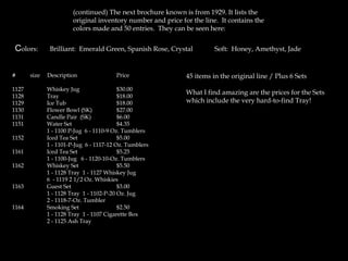 (continued) The next brochure known is from 1929. It lists the
original inventory number and price for the line. It contains the
colors made and 50 entries. They can be seen here:
Colors: Brilliant: Emerald Green, Spanish Rose, Crystal Soft: Honey, Amethyst, Jade
# size Description Price
1127 Whiskey Jug $30.00
1128 Tray $18.00
1129 Ice Tub $18.00
1130 Flower Bowl (SK) $27.00
1131 Candle Pair (SK) $6.00
1151 Water Set $4.35
1 - 1100 P-Jug 6 - 1110-9 Oz. Tumblers
1152 Iced Tea Set $5.00
1 - 1101-P-Jug 6 - 1117-12 Oz. Tumblers
1161 Iced Tea Set $5.25
1 - 1100-Jug 6 - 1120-10-Oz. Tumblers
1162 Whiskey Set $5.50
1 - 1128 Tray 1 - 1127 Whiskey Jug
6 - 1119 2 1/2 Oz. Whiskies
1163 Guest Set $3.00
1 - 1128 Tray 1 - 1102-P-20 Oz. Jug
2 - 1118-7-Oz. Tumbler
1164 Smoking Set $2.50
1 - 1128 Tray 1 - 1107 Cigarette Box
2 - 1125 Ash Tray
45 items in the original line / Plus 6 Sets
What I find amazing are the prices for the Sets
which include the very hard-to-find Tray!
 