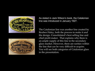 As stated in Jack Wilson’s book, the Catalonian
line was introduced in January 1927.
The Catalonian line was another line created by
Reuben Haley, both the process to make it and
the design. Consolidated’s best selling line and
chief profit maker. That explains why there is
an ample supply of this line in the secondary
glass market. However, there are rarities within
the line that can be very difficult to acquire.
You will see both categories of Catalonian glass
in the presentation.
 