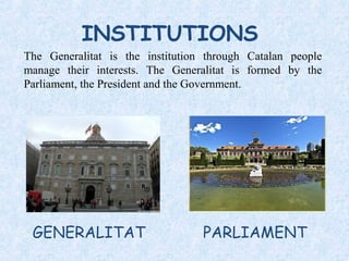 INSTITUTIONS
GENERALITAT
The Generalitat is the institution through Catalan people
manage their interests. The Generalitat is formed by the
Parliament, the President and the Government.
PARLIAMENT
 