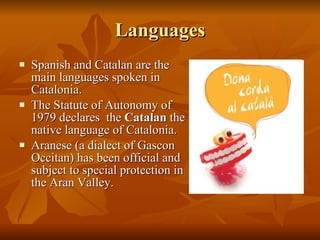 Languages Spanish and Catalan are the main languages spoken in Catalonia.  The Statute of Autonomy of 1979 declares  the  Catalan  the native language of Catalonia. Aranese (a dialect of Gascon Occitan) has been official and subject to special protection in the Aran Valley. 