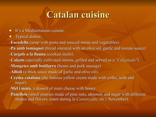 Catalan cuisine It’s a Mediterranean cuisine. Typical dishes:  - Escudella  (soup with pasta and minced meats and vegetables). - Pa amb tomàquet  (bread smeared with an olive oil, garlic and tomato sauce) - Cargols a la llauna  (cooked snails). - Calçots  (specially cultivated onions, grilled and served as a  "Calçotada" )  - Mongetes amb botifarra  (beans and pork sausage)  - Allioli  (a thick sauce made of garlic and olive oil). - Crema catalana  (the famous yellow cream made with yolks, milk and sugar). - Mel i mató , a dessert of mató cheese with honey. - Panellets  ( small pastries made of pine nuts, almonds and sugar with different shapes and flavors, eaten during la  Castanyada , on 1 November). 