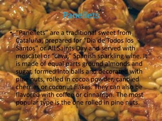 Panellets
• “Panellets” are a traditional sweet from
  Cataluña, prepared for “Dia de Todos los
  Santos” or All Saints Day and served with
  moscatel or “cava,” Spanish sparkling wine. It
  is made of equal parts ground almonds and
  sugar, formed into balls and decorated with
  pine nuts, rolled in cocoa powder, candied
  cherries or coconut flakes. They can also be
  flavored with coffee or cinnamon. The most
  popular type is the one rolled in pine nuts.
 