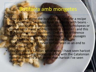 Botifarra amb mongetes
• Now you can make the butifarra it's time for a recipe
  that uses them. Sausages have an affinity with beans -
  think Toulouse in a cassoulet, chorizo with chickpeas or
  even a tin of Heinz all day breakfast (maybe) - and this
  dish follows in that tradition. One minor difference
  with butifarra amb mongetes though is the sausages
  aren't cooked in the beans and the beans are
  fried, something I've never before seen as an end to
  boiled beans.
• Mongetes are a Catalan white bean, I have seen haricot
  mentioned on the packaging along with the Catalonian
  name but they're a lot larger than haricot I've seen
  over here.
 