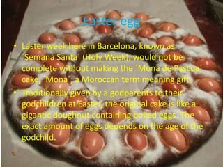Easter egg
• Laster week here in Barcelona, known as
  ´Semana Santa´ (Holy Week), would not be
  complete without making the ´Mona de Pascua´
  cake, ´Mona´, a Moroccan term meaning gift.
• Traditionally given by a godparents to their
  godchildren at Easter, the original cake is like a
  gigantic doughnut containing boiled eggs. The
  exact amount of eggs depends on the age of the
  godchild.
 