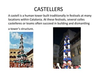 CASTELLERS
A castell is a human tower built traditionally in festivals at many
locations within Catalonia. At these festivals, several colles
castelleres or teams often succeed in building and dismantling
a tower's structure.
 