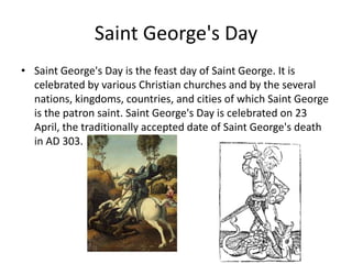 Saint George's Day
• Saint George's Day is the feast day of Saint George. It is
  celebrated by various Christian churches and by the several
  nations, kingdoms, countries, and cities of which Saint George
  is the patron saint. Saint George's Day is celebrated on 23
  April, the traditionally accepted date of Saint George's death
  in AD 303.
 