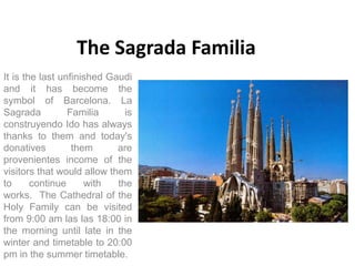The Sagrada Familia
It is the last unfinished Gaudi
and it has become the
symbol of Barcelona. La
Sagrada          Familia      is
construyendo Ido has always
thanks to them and today's
donatives         them      are
provenientes income of the
visitors that would allow them
to      continue     with   the
works. The Cathedral of the
Holy Family can be visited
from 9:00 am las las 18:00 in
the morning until late in the
winter and timetable to 20:00
pm in the summer timetable.
 