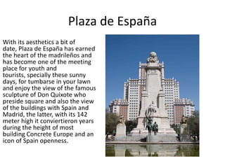 Plaza de España
With its aesthetics a bit of
date, Plaza de España has earned
the heart of the madrileños and
has become one of the meeting
place for youth and
tourists, specially these sunny
days, for tumbarse in your lawn
and enjoy the view of the famous
sculpture of Don Quixote who
preside square and also the view
of the buildings with Spain and
Madrid, the latter, with its 142
meter high it conviertieron years
during the height of most
building Concrete Europe and an
icon of Spain openness.
 