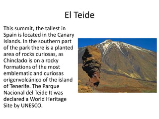 El Teide
This summit, the tallest in
Spain is located in the Canary
Islands. In the southern part
of the park there is a planted
area of ​rocks curiosas, as
Chinclado is on a rocky
Formations of the most
emblematic and curiosas
origenvolcánico of the island
of Tenerife. The Parque
Nacional del Teide It was
declared a World Heritage
Site by UNESCO.
 