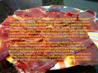 Introduction
• As with nearly all cultures, Catalonian cooking has great character.
  Its innovative cooking often looking back to history for inspiration.
  Although ultimately Mediterranean, Catalonia has been influenced
  by various cultures over the centuries: the Greeks, Romans, the
  Italians in the eighteenth century and the French have all left their
  mark on this complex cuisine. Catalonia has absorbed the best of
  each country and created a culinary package which forms part of
  the popular wisdom of the region.
• The Catalonian cuisine uses the same ingredients as in other
  Mediterranean regions: tomatoes, garlic, fresh herbs, olive oil
  (particularly those of the Denomination of Origin Garrigues and
  Siurana, prepared using the variety of olive called the
  "arbequina"), onions, cod… The traveller is sometimes reminded of
  dishes from Provence, Rosellon, Naples or Sicily: cities which
  invaded the Kingdom of Aragon of which modern Catalonia formed
  part.
 