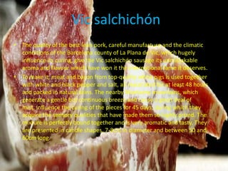 Vic salchichón
• The quality of the best lean pork, careful manufacture and the climatic
  conditions of the Barcelona county of La Plana de Vic, which hugely
  influence its curing, give the Vic salchichón sausage its unmistakable
  aroma and flavour which have won it the international fame it deserves.
• To make it, meat and bacon from top-quality white pigs is used together
  with white and black pepper and salt, all macerated for at least 48 hours
  and packed in natural skins. The nearby Montseny mountains, which
  generate a gentle but continuous breeze and cause a great deal of
  mist, influence the curing of the pieces for 45 days, during which they
  acquire the sensory qualities that have made them so highly prized. The
  mixture is perfectly bound together and is very aromatic and tasty. They
  are presented in candle shapes, 7-8cm in diameter and between 50 and
  60cm long.
 