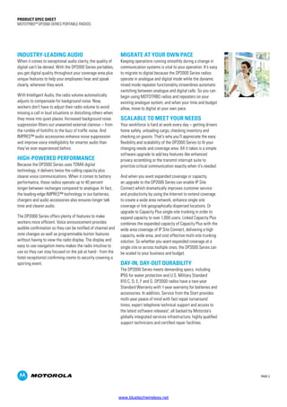 PAGE 2
PRODUCT SPEC SHEET
MOTOTRBO™ DP2000 SERIES PORTABLE RADIOS
INDUSTRY-LEADING AUDIO
When it comes to exceptional audio clarity, the quality of
digital can’t be denied. With the DP2000 Series portables,
you get digital quality throughout your coverage area plus
unique features to help your employees hear and speak
clearly, wherever they work.
With Intelligent Audio, the radio volume automatically
adjusts to compensate for background noise. Now,
workers don’t have to adjust their radio volume to avoid
missing a call in loud situations or disturbing others when
they move into quiet places. Increased background noise
suppression filters out unwanted external clamour – from
the rumble of forklifts to the buzz of traffic noise. And
IMPRES™ audio accessories enhance noise suppression
and improve voice intelligibility for smarter audio than
they’ve ever experienced before.
HIGH-POWERED PERFORMANCE
Because the DP2000 Series uses TDMA digital
technology, it delivers twice the calling capacity plus
clearer voice communications. When it comes to battery
performance, these radios operate up to 40 percent
longer between recharges compared to analogue. In fact,
the leading-edge IMPRES™ technology in our batteries,
chargers and audio accessories also ensures longer talk
time and clearer audio.
The DP2000 Series offers plenty of features to make
workers more efficient. Voice announcement provides
audible confirmation so they can be notified of channel and
zone changes as well as programmable button features
without having to view the radio display. The display and
easy to use navigation menu makes the radio intuitive to
use so they can stay focused on the job at hand - from the
hotel receptionist confirming rooms to security covering a
sporting event.
MIGRATE AT YOUR OWN PACE
Keeping operations running smoothly during a change in
communication systems is vital to your operation. It’s easy
to migrate to digital because the DP2000 Series radios
operate in analogue and digital mode while the dynamic
mixed mode repeater functionality streamlines automatic
switching between analogue and digital calls. So you can
begin using MOTOTRBO radios and repeaters on your
existing analogue system, and when your time and budget
allow, move to digital at your own pace.
SCALABLE TO MEET YOUR NEEDS
Your workforce is hard at work every day – getting drivers
home safely, unloading cargo, checking inventory and
checking on guests. That’s why you’ll appreciate the easy
flexibility and scalability of the DP2000 Series to fit your
changing needs and coverage area. All it takes is a simple
software upgrade to add key features like enhanced
privacy scrambling or the transmit interrupt suite to
prioritize critical communication exactly when it’s needed.
And when you want expanded coverage or capacity,
an upgrade to the DP2000 Series can enable IP Site
Connect which dramatically improves customer service
and productivity by using the Internet to extend coverage
to create a wide area network, enhance single site
coverage or link geographically dispersed locations. Or
upgrade to Capacity Plus single-site trunking in order to
expand capacity to over 1,000 users. Linked Capacity Plus
combines the expanded capacity of Capacity Plus with the
wide area coverage of IP Site Connect, delivering a high
capacity, wide area, and cost effective multi-site trunking
solution. So whether you want expanded coverage at a
single site or across multiple ones, the DP2000 Series can
be scaled to your business and budget.
DAY-IN, DAY-OUT DURABILITY
The DP2000 Series meets demanding specs, including
IP55 for water protection and U.S. Military Standard
810 C, D, E, F and G. DP2000 radios have a two-year
Standard Warranty with 1-year warranty for batteries and
accessories. In addition, Service from the Start provides
multi-year peace of mind with fast repair turnaround
times, expert telephone technical support and access to
the latest software releases1
; all backed by Motorola’s
globally integrated services infrastructure, highly qualified
support technicians and certified repair facilities.
www.bluetechwireless.net
 