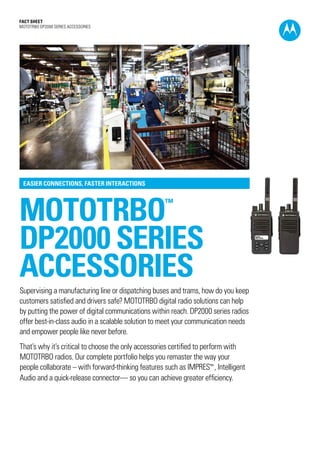 Fact SHEET
MOTOTRBO DP2000 SERIES ACCESSORIES
mototrbo™
DP2000 SERIES
ACCESSORIES
EASIER CONNECTIONS, FASTER INTERACTIONS
Supervising a manufacturing line or dispatching buses and trams, how do you keep
customers satisfied and drivers safe? MOTOTRBO digital radio solutions can help
by putting the power of digital communications within reach. DP2000 series radios
offer best-in-class audio in a scalable solution to meet your communication needs
and empower people like never before.
That’s why it’s critical to choose the only accessories certified to perform with
MOTOTRBO radios. Our complete portfolio helps you remaster the way your
people collaborate – with forward-thinking features such as IMPRES™ , Intelligent
Audio and a quick-release connector— so you can achieve greater efficiency.
 