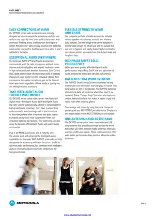PAGE 2
Fact SHEET
MOTOTRBO DP2000 SERIES ACCESSORIES
EASY CONNECTIONS AT HAND
Our DP2000 series audio accessories are uniquely
designed so you can secure the accessory easily to your
radio in two steps by hand, then quickly disconnect with
one hand. Walking across the factory or working on a
ladder, the accessory stays snugly attached and detaches
easily when you need to. And because it’s so slim, it won’t
add bulk to the radio.
EXCEPTIONAL AUDIO EVERYWHERE
Our exclusive IMPRES™ Smart Audio accessories
communicate with the radio to suppress ambient noise,
improve voice intelligibility and amplify loudness – even
in high-noise and harsh weather. Automatic Gain Control
(AGC) adds another layer of exceptional audio. It detects
changes in voice levels from the individual talking, then
increases or decreases microphone gain so the listener
hears you clearly regardless of how loudly or quietly you
are talking into your accessory.
TAKE INTELLIGENT AUDIO
FURTHER WITH IMPRES
Our DP2000 series radios offer a smart new feature in
digital mode –Intelligent Audio. With Intelligent Audio,
the radio volume automatically adjusts to compensate for
background noise so workers don’t have to adjust their
radio volume to avoid missing a call in loud situations
or disturbing others when they move into quiet places.
Increased background noise suppression filters out
unwanted external distractions. Your workforce can also
enjoy the benefits of Intelligent Audio with select audio
accessories.
Plug in an IMPRES accessory and it instantly sets
the volume level and enhances the Intelligent Audio
capabilities on the radio. With IMPRES, your radio not only
recognizes the accessory and loads the correct profile to
optimize audio performance, but combined with Intelligent
Audio it intuitively adjusts volume to compensate for
background noise.
FLEXIBLE OPTIONS TO WEAR
AND SHARE
Our complete portfolio of audio accessories includes
remote speaker microphones, earbuds and a heavy-
duty headset. Our new single-wire swivel earpiece is
comfortable enough for all day use and fits outside the
ear so it is hygienic and easily shared. Nylon and leather
carry cases protect your radio from the dirtiest tasks and
toughest days.
HIGH VALUE MEETS SOLID
PRODUCTIVITY
When you want greater affordability with solid
performance, rely on Mag One™, the only value-line of
audio accessories tested and certified by Motorola.
BATTERIES THAT WORK OVERTIME
Our IMPRES Smart Energy System automates battery
maintenance and eliminates overcharging, no matter how
long radios are left in the charger. And IMPRES batteries
store critical data, so you know when they need to be
replaced. These “Proven Tough” batteries also feature a
unique, textured surface that makes it easier to grip the
radio, even when wearing gloves.
Save energy and money by using the same charger to
power up all your MOTOTRBO portable radios. Simply mix
and match radios in one MOTOTRBO multi-unit charger.
ONE ANTENNA HANDLES THE BAND
The DP2000 series radios have a new wideband UHF
whip antenna that provides coverage across the entire
band (403-527 MHz). Choose stubby antennas when you
want an unobtrusive option. These stubby antennas offer
even better performance than previous Motorola stubby
antennas.
www.bluetechwireless.net
 
