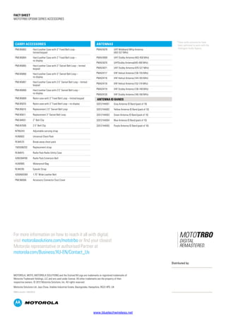 Fact SHEET
MOTOTRBO DP2000 SERIES ACCESSORIES
Carry Accessories
PMLN5863 Hard Leather Case with 3” Fixed Belt Loop -
limited keypad
PMLN5864 Hard Leather Case with 3” Fixed Belt Loop –
no display
PMLN5865 Hard Leather Case with 3” Swivel Belt Loop – limited
keypad
PMLN5866 Hard Leather Case with 3” Swivel Belt Loop –
no display
PMLN5867 Hard Leather Case with 2.5” Swivel Belt Loop – limited
keypad
PMLN5868 Hard Leather Case with 2.5” Swivel Belt Loop –
no display
PMLN5869 Nylon case with 3” Fixed Belt Loop – limited keypad
PMLN5870 Nylon case with 3” Fixed Belt Loop – no display
PMLN5610 Replacement 2.5” Swivel Belt Loop
PMLN5611 Replacement 3” Swivel Belt Loop
PMLN4651 2” Belt Clip
PMLN7008 2.5” Belt Clip
NTN5243 Adjustable carrying strap
HLN6602 Universal Chest Pack
RLN4570 Break-away chest pack
1505596Z02 Replacement strap
RLN4815 Radio Pack Radio Utility Case
4280384F89 Radio Pack Extension Belt
HLN9985 Waterproof Bag
RLN4295 Epaulet Strap
4200865599 1.75” Wide Leather Belt
PMLN6066 Accessory Connector Dust Cover
¹ These audio accessories have
been optimized to work with the
Intelligent Audio feature.
Antennas
PMAE4079 UHF Wideband Whip Antenna
(403-527 MHz)
PMAE4069 UHF Stubby Antenna (403-450 MHz)
PMAE4070 UHFStubby Antenna(440-490 MHz)
PMAE4071 UHF Stubby Antenna (470-527 MHz)
PMAD4117 VHF Helical Antenna (136-155 MHz)
PMAD4116 VHF Helical Antenna (144-165 MHz)
PMAD4118 VHF Helical Antenna (152-174 MHz)
PMAD4119 VHF Stubby Antenna (136-148 MHz)
PMAD4120 VHF Stubby Antenna (146-160 MHz)
Antenna ID bands
32012144001 Gray Antenna ID Band (pack of 10)
32012144002 Yellow Antenna ID Band (pack of 10)
32012144003 Green Antenna ID Band (pack of 10)
32012144004 Blue Antenna ID Band (pack of 10)
32012144005 Purple Antenna ID Band (pack of 10)
For more information on how to reach it all with digital,
visit motorolasolutions.com/mototrbo or find your closest
Motorola representative or authorised Partner at
motorola.com/Business/XU-EN/Contact_Us
MOTOROLA, MOTO, MOTOROLA SOLUTIONS and the Stylized M Logo are trademarks or registered trademarks of
Motorola Trademark Holdings, LLC and are used under license. All other trademarks are the property of their
respective owners. © 2012 Motorola Solutions, Inc. All rights reserved.
Motorola Solutions Ltd. Jays Close, Viables Industrial Estate, Basingstoke, Hampshire, RG22 4PD, UK
EMEA version 1 (05/2012)
Distributed by:
www.bluetechwireless.net
 