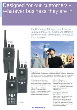 Designed for our customers -
whatever business they are in
Effective and simple
Easy to set-up and use, the radios
deliver superb audio quality and instant
communication at the push of a button.
Reliable and robust
Tested to MIL Spec 810F and
Motorola’s unique Accelerated Life Test
standards to ensure that they will
operate in the toughest conditions.
Cost effective
Combining the benefits of a
dedicated network together with no
monthly fee and low investment
costs, the Commercial Series delivers
a professional solution at an
affordable price.
Designed for your
business
Ideal for both small teams and larger
organisations with simple
communication requirements, the
radios suit a variety of customers.
A wide range of accessories are also
available to enable you to tailor your
communications solution.
Designed with our customers in mind, whatever business they are in, the
Commercial Series has the radios with the feature set to match your requirements.
From simple and instant communication to more advanced features, this family of
three radios enables work-teams to keep in touch wherever they are working.
The Commercial Series portable radios
from Motorola offer simple and effective
communication, allowing you to focus on
your business.
CP140
CP180
CP160
www.bluetechwireless.net
 