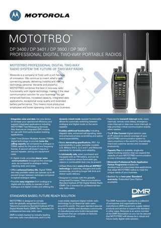MOTOTRBO PROfeSSiOnal DiGiTal TWO-WaY
RaDiO SYSTeM THe fUTURe Of TWO-WaY RaDiO
Motorola is a company of firsts with a rich heritage
of innovation. We continue to invent what’s next,
connecting people, delivering mobility and making
technology personal. Versatile and powerful,
MOTOTRBO combines the best in two-way radio
functionality with digital technology, making it the ideal
communication solution for your business. You get
enhanced features, increased capacity, integrated data
applications, exceptional voice quality and extended
battery performance. This means more productive
employees and lower operating costs for your business.
MOTOTRBO
™
DP 3400 / DP 3401 / DP 3600 / DP 3601
PROFESSIONAL DIGITAL TWO-WAY PORTABLE RADIOSPROFESSIONAL DIGITAL TWO-WAY PORTABLE RADIOS
• Integrates voice and data into one device
to increase your operational efﬁciency and
support integrated applications including
MOTOTRBO Text Messaging Services.
also features an integrated GPS module
for use with third-party location-tracking
applications.
• Uses Time-Division Multiple-Access (TDMA)
digital technology to provide twice the
calling capacity (as compared to analogue or
FDMA radios) for the price of one frequency
license. A second call doesn’t require a
second repeater, saving you equipment
costs.
• In digital mode, provides clearer voice
communications throughout the coverage
area, as compared to analogue radios,
rejecting static and noise.
• Offers enhanced battery life. Digital TDMa
two-way portable radios can operate up to 40
percent longer between recharges compared
to typical analogue radios.
• Provides easy migration from analogue to
digital with the ability to operate in both
analogue and digital modes and utilising the
dynamic mixed mode repeater functionality
allows for automatic switching between
analogue and digital mode on the same
repeater.
• Enables additional functionality including
dispatch data, enhanced call signaling, basic
and enhanced privacy-scrambling and option
board expandability.
• Meets demanding specifications, iP57– for
submersibility in water (portable models),
U.S. Military 810 c, D, e and f, and Motorola
standards for durability and reliability.
• Is intrinsically safe, when purchased and
equipped with an FM battery, and can be
used in locations where ﬂammable gas,
vapors or combustible dust may be present.
• Utilises Motorola’s state-of-the-art IMPRES™
technology in batteries, chargers and audio
accessories, providing longer talk time and
clearer audio delivery.
• Designed to comply with the globally
recognised european Telecommunications
Standard Institute (ETSI) Digital Mobile Radio
(DMR) Tier 2 standard for professional two-
way radio users.
• Features the transmit interrupt suite, voice
interrupt, remote voice dekey, emergency
voice interrupt or data over voice interrupt, to
help prioritise critical communication exactly
when needed.
• The IP Site Connect digital solution uses
an iP network to extend coverage of your
MOTOTRBO communication system to
users anywhere in the world for dramatically
improved customer service and increased
productivity.
• Capacity Plus is a scalable, single-site
digital trunking solution that can expand the
capacity of your MOTOTRBO communication
to over a thousand radio users.
• Motorola’s Professional Radio Application
Partner Programme enables the
development of customised data applications
that adapt MOTOTRBO radios to meet the
unique needs of your business.
• Backed by a two-year Standard
warranty. extended care Option
available.
MOTOTRBO is designed to comply
with the globally recognised european
Telecommunications Standard Institute (ETSI)
Digital Mobile Radio (DMR) Tier 2 standard for
professional two-way radio users.
DMR is widely backed by industry leading
two-way radio manufacturers, and it is the
most widely deployed digital mobile radio
technology for professional radio users
around the world. This open standard assures
long-term stability and develops a community
of manufacturers who build interoperable
equipment that can compete on features,
beneﬁts and price.
The DMR association represents a collection
of companies and organisations that
manufacture DMR equipment, supply related
products and service or support the standard
in other ways. Motorola is an active member
of the DMR association so you can be assured
that MOTOTRBO will always be a robust and
future-ready digital radio solution.
STanDaRDS BaSeD, fUTURe ReaDY SOlUTiOn
 