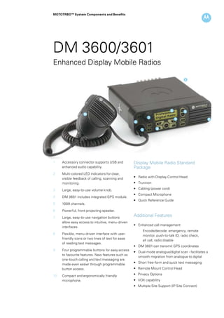 MOTOTRBO™ System Components and Benefits
DM 3600/3601
10
2
1
3
9
8 5
4
67
Enhanced Display Mobile Radios
1	 Accessory connector supports USB and
enhanced audio capability.
2	 Multi-colored LED indicators for clear, 		
	 visible feedback of calling, scanning and 	
	 monitoring.
3	 Large, easy-to-use volume knob.
4	 DM 3601 includes integrated GPS module.
5	 1000 channels.
6	 Powerful, front-projecting speaker.
7	 Large, easy-to-use navigation buttons
allow easy access to intuitive, menu-driven
interfaces.
8	 Flexible, menu-driven interface with user-
friendly icons or two lines of text for ease
of reading text messages.
9	 Four programmable buttons for easy access
to favourite features. New features such as
one-touch calling and text messaging are
made even easier through programmable
button access.
10	 Compact and ergonomically friendly 		
microphone.
Additional Features
• 	 Enhanced call management
	 Encode/decode: emergency, remote 	
	 monitor, push-to-talk ID, radio check,
	 all	call, radio disable
• 	 DM 3601 can transmit GPS coordinates
• 	 Dual-mode analogue/digital scan - facilitates a 	
	 smooth migration from analogue to digital
• 	 Short free-form and quick text messaging
• Remote Mount Control Head
• Privacy Options
• VOX capability
• Multiple Site Support (IP Site Connect)
Display Mobile Radio Standard
Package
• 	 Radio with Display Control Head
• 	 Trunnion
• 	 Cabling (power cord)
• 	 Compact Microphone
• 	 Quick Reference Guide
 