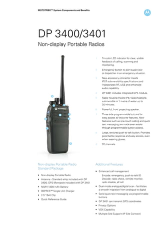 MOTOTRBO™ System Components and Benefits
DP 3400/3401
Non-display Portable Radios
1	 Tri-color LED indicator for clear, visible 	
feedback of calling, scanning and 		
monitoring.
2 	 Emergency button to alert supervisor 		
	 or dispatcher in an emergency situation.
3 	 New accessory connector meets 		
	 IP57 submersibility specifications and 		
	 incorporates RF, USB and enhanced
	 audio capability.
4 	 DP 3401 includes integrated GPS module.
5 	 Radio housing meets IP57 specifications; 	
	 submersible in 1 metre of water up to
	 30 minutes.
6 	 Powerful, front projecting speaker.
7 	 Three side programmable buttons for 		
	 easy access to favourite features. New 	
	 features such as one-touch calling and quick 	
	 text messaging are made even easier 		
	 through programmable button access.
8 	 Large, textured push-to-talk button. Provides 	
	 good tactile response and easy access, even 	
	 when wearing gloves.
9 	 32 channels.
Non-display Portable Radio
Standard Package
• 	 Non-display Portable Radio
• 	 Antenna - Standard whip included with DP 	
	 3400; GPS Monopole included with DP 3401
• 	 NiMH 1300 mAh Battery
• 	 IMPRES™ Single Unit Charger
• 	 2.5” Belt Clip
• 	 Quick Reference Guide
Additional Features
• 	 Enhanced call management
	 Encode: emergency, push-to-talk ID
	 Decode: radio check, remote monitor, 		
	 radio disable, all call
• 	 Dual-mode analogue/digital scan - facilitates
	 a smooth migration from analogue to digital
• 	 Send quick text messaging via programmable 	
	 buttons
• 	 DP 3401 can transmit GPS coordinates
• Privacy Options
• VOX Capability
• Multiple Site Support (IP Site Connect)
21
3
5
4
6
7
8
9
 