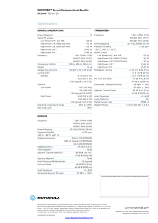MOTOTRBO™ System Components and Benefits
DR 3000 - Repeater
Specifications
GENERAL SPECIFICATIONS
Channel Capacity 	 16
Typical RF Output	
	 Low Power UHF1 and VHF	 1-25 W
	 High Power UHF2 (450-512 MHz)	 1-40 W
	 High Power UHF2 (512-527 MHz)	 1-25 W
	 High Power UHF1	 25-40 W
	 High Power VHF	 25-45 W
Frequency 	 136-174 MHz (VHF)
		 403-470 MHz (UHF1)
		 450-527 MHz (UHF2)
Dimensions (HxWxL) 	 132.6 x 482.6 x 296.5 mm
Weight 	 14 kg
Voltage Requirements 	 100-240 V AC (13.6 V DC)
Current Drain:
	 Standby 	 0.1A (100 V AC)
		 0.5A (240 V AC)
		 1.0A (typical) (13.4 V DC)
Transmit
	 Low Power 	 2.5A (100 VAC)
		 1.5A (240 VAC)
		 7.5A (typical) (13.4 VDC)
	 High Power 	 4.0A (100 V AC)
		 1.8A (240 V AC)
		 12A (typical) (13.4 V DC)
Operating Temperature Range 	 -30°C to +60°C
Max Duty Cycle 	 100%
Receiver
Frequency 	 136-174 MHz (VHF)
		 403-470 MHz (UHF1)
		 450-527 MHz (UHF2)
Channel Spacing 	 12.5 kHz/ 20 kHz/ 25 kHz
Frequency Stability 	 +/- 0.5 ppm
(-30° C, +60° C, +25° C)
Analogue Sensitivity	 0.30 uV (12 dB SINAD)
		 0.22 uV (typical) (12 dB SINAD)
		 0.4uV (20 dB SINAD)
Digital Sensitivity 	 5% BER: 0.3 uV
Intermodulation 	 70 dB
Adjacent Channel Selectivity 	 60 dB @ 12.5 kHz,
		 70 dB @ 20/25 kHz
Spurious Rejection 	 70 dB
Audio Distortion @ Rated Audio 	 3% (typical)
Hum and Noise 	 -40 dB @ 12.5 kHz
		 -45 dB @ 20/25 kHz
Audio Response 	 +1, -3 dB
Conducted Spurious Emission 	 -57 dBm  1GHz
Transmitter
Frequency 	 136-174 MHz (VHF)
		 403-470 MHz (UHF1)
		 450-527 MHz (UHF2)
Channel Spacing 	 12.5 kHz/ 20 kHz/ 25 kHz
Frequency Stability	 +/- 0.5 ppm
(-30° C, +60° C, +25° C)
Power Output	
	 Low Power UHF1 and VHF 	 1-25 W
	 High Power UHF2 (450-512 MHz)	 1-40 W
	 High Power UHF2 (512-527 MHz)	 1-25 W
	 High Power UHF1	 25-40 W
	 High Power VHF	 25-45 W
Modulation Limiting 	 +/- 2.5 kHz @ 12.5 kHz
		 +/- 4 kHz @ 20 kHz
		 +/- 5.0 kHz @ 25 kHz
FM Hum and Noise 	 -40 dB @ 12.5 kHz
		 -45 dB @ 20/25 kHz
Conducted / Radiated Emission 	 -36 dBm  1 GHz
		 -30 dBm  1 GHz
Adjacent Channel Power 	 -60 dB @ 12.5 kHz
		 -70 dB @ 20/25 kHz
Audio Response 	 +1, -3 dB
Audio Distortion 	 3%
Digital Vocoder Type 	 AMBE+2
Digital Protocol 	 ETSI-TS 102 361-1, 2  3
MOTOROLA and the Stylised M Logo are registered in the US Patent  Trademark Office. All other product or service
names are the property of their respective owners. © Motorola, Inc. 2008. All rights reserved. Conforms to ETSI TS 102 361
(Parts 1, 2  3) - ETSI DMR Standard. Specifications subject to change without notice. MOTOTRBO will be launched with a
phased introduction - please check availability of products in your region before ordering.
All specifications shown are typical. Radio meets applicable regulatory requirements.
DR3000/SPEC-ENG(02/09)
www.motorola.com
Motorola, Ltd. Jays Close, Viables Industrial Estate,
Basingstoke, Hampshire, RG22 4PD, UK
For more information please contact your local Motorola Authorised Dealer or Distributor
www.bluetechwireless.net
 